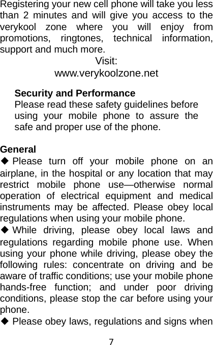 7  Registering your new cell phone will take you less than 2 minutes and will give you access to the verykool zone where you will enjoy from promotions, ringtones, technical information, support and much more. Visit: www.verykoolzone.net Security and Performance Please read these safety guidelines before using your mobile phone to assure the safe and proper use of the phone.  General ◆ Please turn off your mobile phone on an airplane, in the hospital or any location that may restrict mobile phone use—otherwise normal operation of electrical equipment and medical instruments may be affected. Please obey local regulations when using your mobile phone. ◆ While driving, please obey local laws and regulations regarding mobile phone use. When using your phone while driving, please obey the following rules: concentrate on driving and be aware of traffic conditions; use your mobile phone hands-free function; and under poor driving conditions, please stop the car before using your phone. ◆ Please obey laws, regulations and signs when 