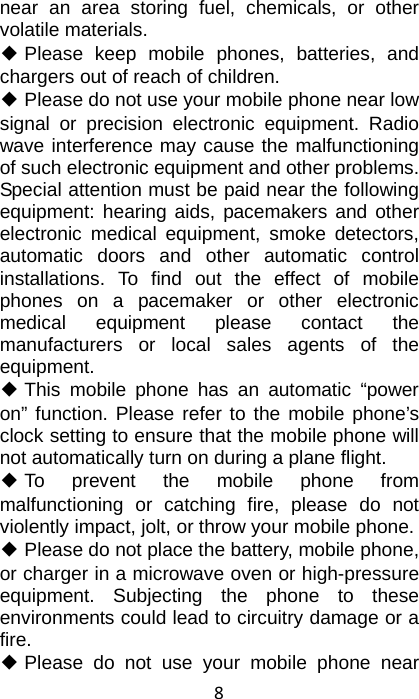 8 near an area storing fuel, chemicals, or other volatile materials. ◆ Please keep mobile phones, batteries, and chargers out of reach of children. ◆ Please do not use your mobile phone near low signal or precision electronic equipment. Radio wave interference may cause the malfunctioning of such electronic equipment and other problems. Special attention must be paid near the following equipment: hearing aids, pacemakers and other electronic medical equipment, smoke detectors, automatic doors and other automatic control installations. To find out the effect of mobile phones on a pacemaker or other electronic medical equipment please contact the manufacturers or local sales agents of the equipment. ◆ This mobile phone has an automatic “power on” function. Please refer to the mobile phone’s clock setting to ensure that the mobile phone will not automatically turn on during a plane flight. ◆ To prevent the mobile phone from malfunctioning or catching fire, please do not violently impact, jolt, or throw your mobile phone. ◆ Please do not place the battery, mobile phone, or charger in a microwave oven or high-pressure equipment. Subjecting the phone to these environments could lead to circuitry damage or a fire. ◆ Please do not use your mobile phone near 