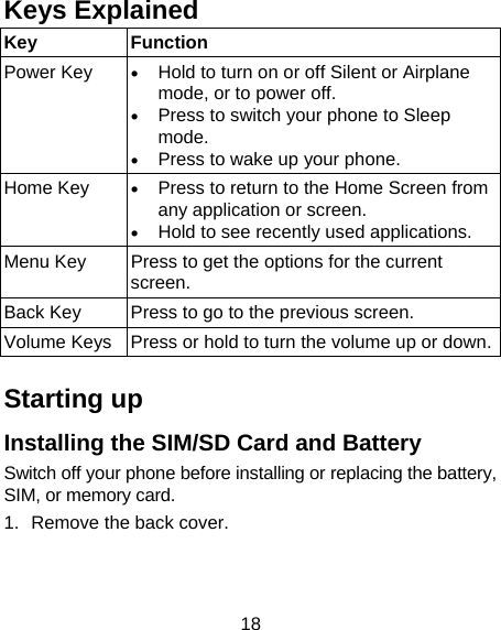 18 Keys Explained   Key Function Power Key   Hold to turn on or off Silent or Airplane mode, or to power off.  Press to switch your phone to Sleep mode.  Press to wake up your phone. Home Key   Press to return to the Home Screen from any application or screen.  Hold to see recently used applications. Menu Key  Press to get the options for the current screen. Back Key  Press to go to the previous screen. Volume Keys  Press or hold to turn the volume up or down. Starting up Installing the SIM/SD Card and Battery Switch off your phone before installing or replacing the battery, SIM, or memory card.   1.  Remove the back cover. 