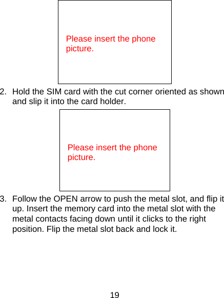 19  2.  Hold the SIM card with the cut corner oriented as shown and slip it into the card holder.    3.  Follow the OPEN arrow to push the metal slot, and flip it up. Insert the memory card into the metal slot with the metal contacts facing down until it clicks to the right position. Flip the metal slot back and lock it.    Please insert the phone picture.     Please insert the phone picture. 