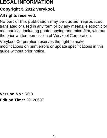 2 LEGAL INFORMATION Copyright © 2012 Verykool. All rights reserved. No part of this publication may be quoted, reproduced, translated or used in any form or by any means, electronic or mechanical, including photocopying and microfilm, without the prior written permission of Verykool Corporation. Verykool Corporation reserves the right to make modifications on print errors or update specifications in this guide without prior notice.       Version No.: R0.3 Edition Time: 20120607  