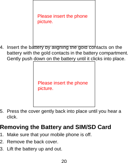 20  4.  Insert the battery by aligning the gold contacts on the battery with the gold contacts in the battery compartment. Gently push down on the battery until it clicks into place.  5.  Press the cover gently back into place until you hear a click. Removing the Battery and SIM/SD Card 1.  Make sure that your mobile phone is off. 2.  Remove the back cover. 3.  Lift the battery up and out.   Please insert the phone picture.   Please insert the phone picture.  