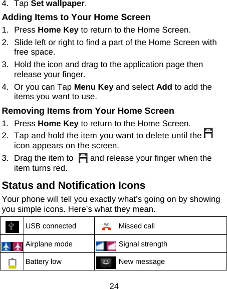 24 4. Tap Set wallpaper. Adding Items to Your Home Screen 1. Press Home Key to return to the Home Screen. 2.  Slide left or right to find a part of the Home Screen with free space. 3.  Hold the icon and drag to the application page then release your finger. 4.  Or you can Tap Menu Key and select Add to add the items you want to use.   Removing Items from Your Home Screen 1. Press Home Key to return to the Home Screen. 2.  Tap and hold the item you want to delete until the     icon appears on the screen. 3.  Drag the item to        and release your finger when the item turns red. Status and Notification Icons Your phone will tell you exactly what’s going on by showing you simple icons. Here’s what they mean.  USB connected  Missed call  Airplane mode  Signal strength  Battery low  New message 