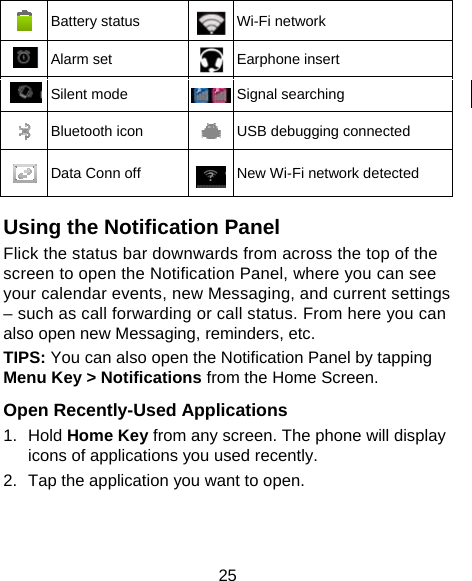 25  Battery status  Wi-Fi network  Alarm set  Earphone insert  Silent mode  Signal searching  Bluetooth icon  USB debugging connected  Data Conn off  New Wi-Fi network detected  Using the Notification Panel                    Flick the status bar downwards from across the top of the screen to open the Notification Panel, where you can see your calendar events, new Messaging, and current settings – such as call forwarding or call status. From here you can also open new Messaging, reminders, etc.   TIPS: You can also open the Notification Panel by tapping Menu Key &gt; Notifications from the Home Screen.  Open Recently-Used Applications 1. Hold Home Key from any screen. The phone will display icons of applications you used recently. 2.  Tap the application you want to open. 