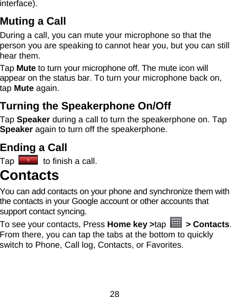 28 interface). Muting a Call During a call, you can mute your microphone so that the person you are speaking to cannot hear you, but you can still hear them. Tap Mute to turn your microphone off. The mute icon will appear on the status bar. To turn your microphone back on, tap Mute again. Turning the Speakerphone On/Off Tap Speaker during a call to turn the speakerphone on. Tap Speaker again to turn off the speakerphone.   Ending a Call Tap   to finish a call.           Contacts You can add contacts on your phone and synchronize them with the contacts in your Google account or other accounts that support contact syncing. To see your contacts, Press Home key &gt;tap  &gt; Contacts. From there, you can tap the tabs at the bottom to quickly switch to Phone, Call log, Contacts, or Favorites. 