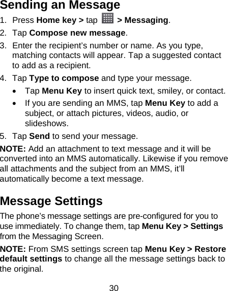 30 Sending an Message 1. Press Home key &gt; tap  &gt; Messaging. 2. Tap Compose new message. 3.  Enter the recipient’s number or name. As you type, matching contacts will appear. Tap a suggested contact to add as a recipient. 4. Tap Type to compose and type your message.  Tap Menu Key to insert quick text, smiley, or contact.   If you are sending an MMS, tap Menu Key to add a subject, or attach pictures, videos, audio, or slideshows. 5. Tap Send to send your message. NOTE: Add an attachment to text message and it will be converted into an MMS automatically. Likewise if you remove all attachments and the subject from an MMS, it’ll automatically become a text message. Message Settings The phone’s message settings are pre-configured for you to use immediately. To change them, tap Menu Key &gt; Settings from the Messaging Screen.   NOTE: From SMS settings screen tap Menu Key &gt; Restore default settings to change all the message settings back to the original. 