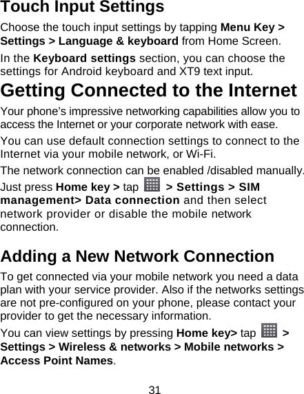 31 Touch Input Settings Choose the touch input settings by tapping Menu Key &gt; Settings &gt; Language &amp; keyboard from Home Screen. In the Keyboard settings section, you can choose the settings for Android keyboard and XT9 text input. Getting Connected to the Internet   Your phone’s impressive networking capabilities allow you to access the Internet or your corporate network with ease. You can use default connection settings to connect to the Internet via your mobile network, or Wi-Fi. The network connection can be enabled /disabled manually. Just press Home key &gt; tap    &gt; Settings &gt; SIM management&gt; Data connection and then select network provider or disable the mobile network connection. Adding a New Network Connection To get connected via your mobile network you need a data plan with your service provider. Also if the networks settings are not pre-configured on your phone, please contact your provider to get the necessary information.   You can view settings by pressing Home key&gt; tap   &gt; Settings &gt; Wireless &amp; networks &gt; Mobile networks &gt; Access Point Names. 