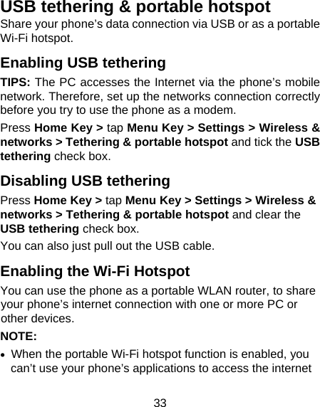 33 USB tethering &amp; portable hotspot Share your phone’s data connection via USB or as a portable Wi-Fi hotspot. Enabling USB tethering   TIPS: The PC accesses the Internet via the phone’s mobile network. Therefore, set up the networks connection correctly before you try to use the phone as a modem. Press Home Key &gt; tap Menu Key &gt; Settings &gt; Wireless &amp; networks &gt; Tethering &amp; portable hotspot and tick the USB tethering check box.   Disabling USB tethering Press Home Key &gt; tap Menu Key &gt; Settings &gt; Wireless &amp; networks &gt; Tethering &amp; portable hotspot and clear the USB tethering check box.   You can also just pull out the USB cable. Enabling the Wi-Fi Hotspot You can use the phone as a portable WLAN router, to share your phone’s internet connection with one or more PC or other devices. NOTE:     When the portable Wi-Fi hotspot function is enabled, you can’t use your phone’s applications to access the internet 