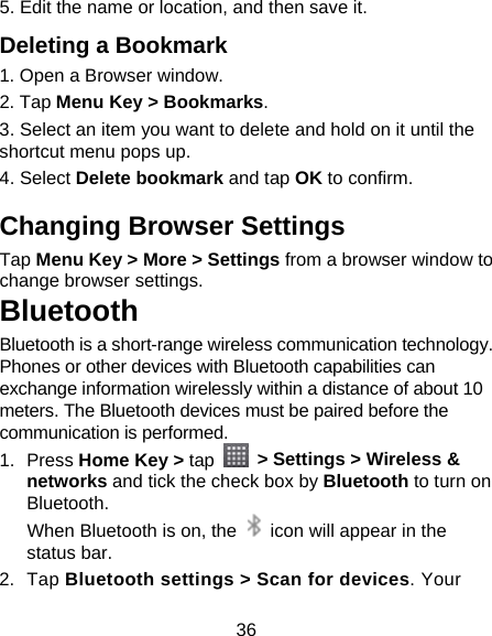 36 5. Edit the name or location, and then save it. Deleting a Bookmark 1. Open a Browser window. 2. Tap Menu Key &gt; Bookmarks. 3. Select an item you want to delete and hold on it until the shortcut menu pops up. 4. Select Delete bookmark and tap OK to confirm. Changing Browser Settings Tap Menu Key &gt; More &gt; Settings from a browser window to change browser settings. Bluetooth Bluetooth is a short-range wireless communication technology. Phones or other devices with Bluetooth capabilities can exchange information wirelessly within a distance of about 10 meters. The Bluetooth devices must be paired before the communication is performed. 1. Press Home Key &gt; tap   &gt; Settings &gt; Wireless &amp; networks and tick the check box by Bluetooth to turn on Bluetooth.  When Bluetooth is on, the    icon will appear in the status bar. 2. Tap Bluetooth settings &gt; Scan for devices. Your 