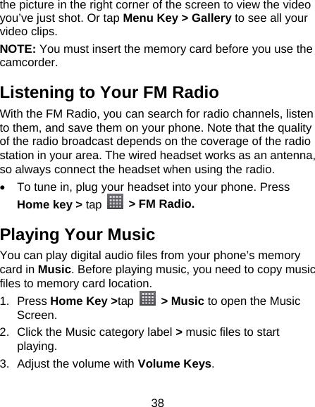 38 the picture in the right corner of the screen to view the video you’ve just shot. Or tap Menu Key &gt; Gallery to see all your video clips. NOTE: You must insert the memory card before you use the camcorder. Listening to Your FM Radio With the FM Radio, you can search for radio channels, listen to them, and save them on your phone. Note that the quality of the radio broadcast depends on the coverage of the radio station in your area. The wired headset works as an antenna, so always connect the headset when using the radio.   To tune in, plug your headset into your phone. Press Home key &gt; tap    &gt; FM Radio. Playing Your Music You can play digital audio files from your phone’s memory card in Music. Before playing music, you need to copy music files to memory card location. 1. Press Home Key &gt;tap  &gt; Music to open the Music Screen. 2.  Click the Music category label &gt; music files to start playing. 3.  Adjust the volume with Volume Keys. 