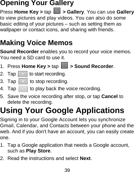 39 Opening Your Gallery Press Home Key &gt; tap  &gt; Gallery. You can use Gallery to view pictures and play videos. You can also do some basic editing of your pictures – such as setting them as wallpaper or contact icons, and sharing with friends. Making Voice Memos Sound Recorder enables you to record your voice memos. You need a SD card to use it. 1. Press Home Key &gt; tap    &gt; Sound Recorder. 2. Tap   to start recording. 3. Tap    to stop recording. 4. Tap    to play back the voice recording. 5.  Save the voice recording after stop, or tap Cancel to delete the recording. Using Your Google Applications Signing in to your Google Account lets you synchronize Gmail, Calendar, and Contacts between your phone and the web. And if you don’t have an account, you can easily create one. 1.  Tap a Google application that needs a Google account, such as Play Store. 2.  Read the instructions and select Next. 