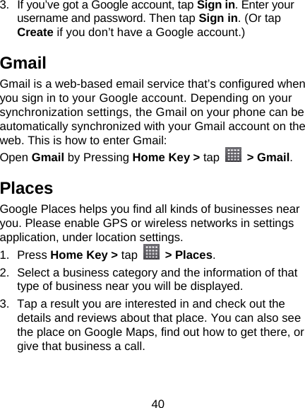 40 3.  If you’ve got a Google account, tap Sign in. Enter your username and password. Then tap Sign in. (Or tap Create if you don’t have a Google account.) Gmail Gmail is a web-based email service that’s configured when you sign in to your Google account. Depending on your synchronization settings, the Gmail on your phone can be automatically synchronized with your Gmail account on the web. This is how to enter Gmail: Open Gmail by Pressing Home Key &gt; tap  &gt; Gmail. Places Google Places helps you find all kinds of businesses near you. Please enable GPS or wireless networks in settings application, under location settings. 1. Press Home Key &gt; tap  &gt; Places.  2.  Select a business category and the information of that type of business near you will be displayed. 3.  Tap a result you are interested in and check out the details and reviews about that place. You can also see the place on Google Maps, find out how to get there, or give that business a call. 