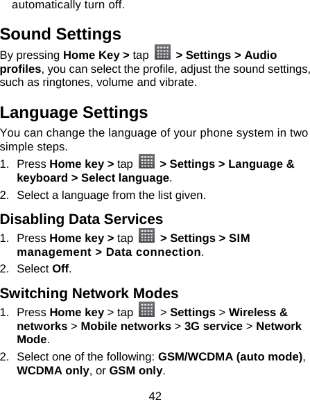 42 automatically turn off. Sound Settings By pressing Home Key &gt; tap   &gt; Settings &gt; Audio profiles, you can select the profile, adjust the sound settings, such as ringtones, volume and vibrate. Language Settings You can change the language of your phone system in two simple steps. 1. Press Home key &gt; tap   &gt; Settings &gt; Language &amp; keyboard &gt; Select language. 2.  Select a language from the list given. Disabling Data Services 1. Press Home key &gt; tap   &gt; Settings &gt; SIM management &gt; Data connection. 2. Select Off. Switching Network Modes 1. Press Home key &gt; tap   &gt; Settings &gt; Wireless &amp; networks &gt; Mobile networks &gt; 3G service &gt; Network Mode. 2.  Select one of the following: GSM/WCDMA (auto mode), WCDMA only, or GSM only. 