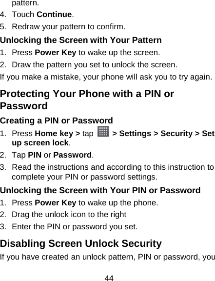 44 pattern. 4. Touch Continue. 5.  Redraw your pattern to confirm. Unlocking the Screen with Your Pattern 1. Press Power Key to wake up the screen. 2.  Draw the pattern you set to unlock the screen. If you make a mistake, your phone will ask you to try again. Protecting Your Phone with a PIN or Password Creating a PIN or Password 1. Press Home key &gt; tap   &gt; Settings &gt; Security &gt; Set up screen lock. 2. Tap PIN or Password.  3.  Read the instructions and according to this instruction to complete your PIN or password settings. Unlocking the Screen with Your PIN or Password 1. Press Power Key to wake up the phone. 2. Drag the unlock icon to the right 3.  Enter the PIN or password you set. Disabling Screen Unlock Security If you have created an unlock pattern, PIN or password, you 