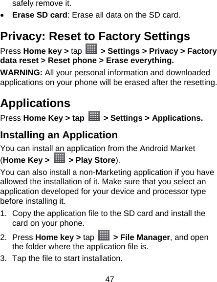 47 safely remove it.  Erase SD card: Erase all data on the SD card. Privacy: Reset to Factory Settings Press Home key &gt; tap    &gt; Settings &gt; Privacy &gt; Factory data reset &gt; Reset phone &gt; Erase everything. WARNING: All your personal information and downloaded applications on your phone will be erased after the resetting. Applications Press Home Key &gt; tap    &gt; Settings &gt; Applications. Installing an Application You can install an application from the Android Market (Home Key &gt;    &gt; Play Store). You can also install a non-Marketing application if you have allowed the installation of it. Make sure that you select an application developed for your device and processor type before installing it. 1.  Copy the application file to the SD card and install the card on your phone. 2. Press Home key &gt; tap   &gt; File Manager, and open the folder where the application file is. 3.  Tap the file to start installation. 