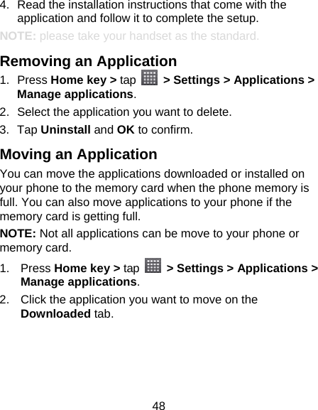 48 4.  Read the installation instructions that come with the application and follow it to complete the setup. NOTE: please take your handset as the standard. Removing an Application 1. Press Home key &gt; tap    &gt; Settings &gt; Applications &gt; Manage applications. 2.  Select the application you want to delete. 3. Tap Uninstall and OK to confirm. Moving an Application You can move the applications downloaded or installed on your phone to the memory card when the phone memory is full. You can also move applications to your phone if the memory card is getting full. NOTE: Not all applications can be move to your phone or memory card. 1. Press Home key &gt; tap    &gt; Settings &gt; Applications &gt; Manage applications. 2.  Click the application you want to move on the Downloaded tab. 