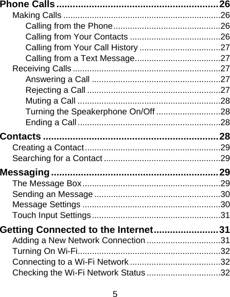 5 Phone Calls ............................................................ 26 Making Calls .................................................................. 26 Calling from the Phone ............................................. 26 Calling from Your Contacts ...................................... 26 Calling from Your Call History .................................. 27 Calling from a Text Message .................................... 27 Receiving Calls .............................................................. 27 Answering a Call ...................................................... 27 Rejecting a Call ........................................................ 27 Muting a Call ............................................................ 28 Turning the Speakerphone On/Off ........................... 28 Ending a Call ............................................................ 28 Contacts ................................................................. 28 Creating a Contact ......................................................... 29 Searching for a Contact ................................................. 29 Messaging .............................................................. 29 The Message Box .......................................................... 29 Sending an Message ..................................................... 30 Message Settings .......................................................... 30 Touch Input Settings ...................................................... 31 Getting Connected to the Internet ........................ 31 Adding a New Network Connection ............................... 31 Turning On Wi-Fi............................................................ 32 Connecting to a Wi-Fi Network ...................................... 32 Checking the Wi-Fi Network Status ............................... 32 