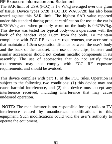 51 RF Exposure Information and Statement   The SAR limit of USA (FCC) is 1.6 W/kg averaged over one gram of tissue. Device types S728 (FCC ID: WA6S728) has also been tested against this SAR limit. The highest SAR value reported under this standard during product certification for use at the ear is 0.720W/kg and when properly worn on the body is 0.675W/kg. This device was tested for typical body-worn operations with the back of the handset kept 1.0cm from the body. To maintain compliance with FCC RF exposure requirements, use accessories that maintain a 1.0cm separation distance between the user&apos;s body and the back of the handset. The use of belt clips, holsters and similar accessories should not contain metallic components in its assembly. The use of accessories that do not satisfy these requirements may not comply with FCC RF exposure requirements, and should be avoided.  This device complies with part 15 of the FCC rules. Operation is subject to the following two conditions: (1) this device may not cause harmful interference, and (2) this device must accept any interference received, including interference that may cause undesired operation.  NOTE: The manufacturer is not responsible for any radio or TV interference caused by unauthorized modifications to this equipment. Such modifications could void the user’s authority to operate the equipment.  