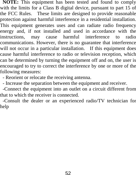 52 NOTE:  This equipment has been tested and found to comply with the limits for a Class B digital device, pursuant to part 15 of the FCC Rules.    These limits are designed to provide reasonable protection against harmful interference in a residential installation.   This equipment generates uses and can radiate radio frequency energy and, if not installed and used in accordance with the instructions, may cause harmful interference to radio communications. However, there is no guarantee that interference will not occur in a particular installation.    If this equipment does cause harmful interference to radio or television reception, which can be determined by turning the equipment off and on, the user is encouraged to try to correct the interference by one or more of the following measures: - Reorient or relocate the receiving antenna. - Increase the separation between the equipment and receiver. -Connect the equipment into an outlet on a circuit different from that to which the receiver is connected. -Consult the dealer or an experienced radio/TV technician for help  