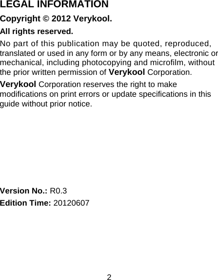 2 LEGAL INFORMATION Copyright © 2012 Verykool. All rights reserved. No part of this publication may be quoted, reproduced, translated or used in any form or by any means, electronic or mechanical, including photocopying and microfilm, without the prior written permission of Verykool Corporation. Verykool Corporation reserves the right to make modifications on print errors or update specifications in this guide without prior notice.       Version No.: R0.3 Edition Time: 20120607  