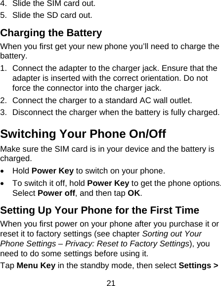 21 4.  Slide the SIM card out. 5.  Slide the SD card out. Charging the Battery When you first get your new phone you’ll need to charge the battery. 1.  Connect the adapter to the charger jack. Ensure that the adapter is inserted with the correct orientation. Do not force the connector into the charger jack. 2.  Connect the charger to a standard AC wall outlet. 3.  Disconnect the charger when the battery is fully charged. Switching Your Phone On/Off   Make sure the SIM card is in your device and the battery is charged.   Hold Power Key to switch on your phone.   To switch it off, hold Power Key to get the phone options. Select Power off, and then tap OK. Setting Up Your Phone for the First Time   When you first power on your phone after you purchase it or reset it to factory settings (see chapter Sorting out Your Phone Settings – Privacy: Reset to Factory Settings), you need to do some settings before using it. Tap Menu Key in the standby mode, then select Settings &gt; 