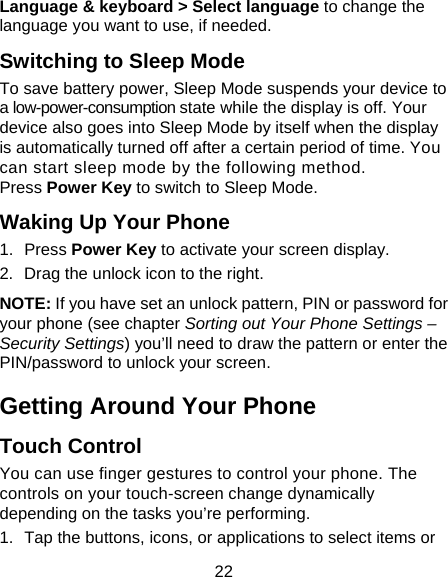 22 Language &amp; keyboard &gt; Select language to change the language you want to use, if needed. Switching to Sleep Mode To save battery power, Sleep Mode suspends your device to a low-power-consumption state while the display is off. Your device also goes into Sleep Mode by itself when the display is automatically turned off after a certain period of time. You can start sleep mode by the following method.   Press Power Key to switch to Sleep Mode. Waking Up Your Phone 1. Press Power Key to activate your screen display. 2. Drag the unlock icon to the right. NOTE: If you have set an unlock pattern, PIN or password for your phone (see chapter Sorting out Your Phone Settings – Security Settings) you’ll need to draw the pattern or enter the PIN/password to unlock your screen. Getting Around Your Phone Touch Control You can use finger gestures to control your phone. The controls on your touch-screen change dynamically depending on the tasks you’re performing. 1.  Tap the buttons, icons, or applications to select items or 