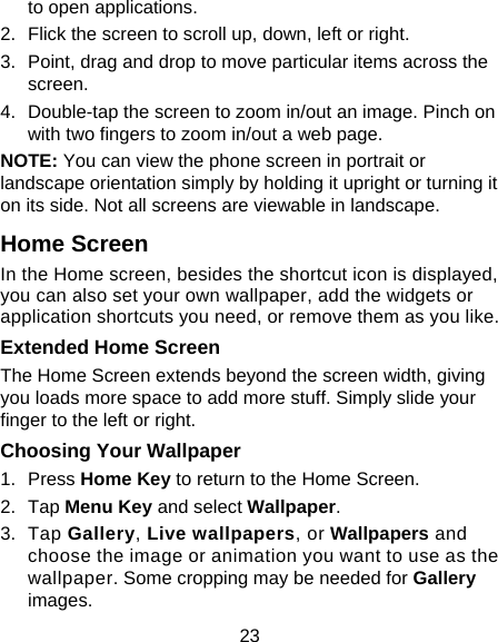 23 to open applications. 2.  Flick the screen to scroll up, down, left or right. 3.  Point, drag and drop to move particular items across the screen. 4.  Double-tap the screen to zoom in/out an image. Pinch on with two fingers to zoom in/out a web page. NOTE: You can view the phone screen in portrait or landscape orientation simply by holding it upright or turning it on its side. Not all screens are viewable in landscape. Home Screen In the Home screen, besides the shortcut icon is displayed, you can also set your own wallpaper, add the widgets or application shortcuts you need, or remove them as you like.  Extended Home Screen The Home Screen extends beyond the screen width, giving you loads more space to add more stuff. Simply slide your finger to the left or right.   Choosing Your Wallpaper     1. Press Home Key to return to the Home Screen. 2. Tap Menu Key and select Wallpaper. 3. Tap Gallery, Live wallpapers, or Wallpapers and choose the image or animation you want to use as the wallpaper. Some cropping may be needed for Gallery images. 