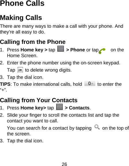 26 Phone Calls Making Calls There are many ways to make a call with your phone. And they’re all easy to do. Calling from the Phone 1. Press Home key &gt; tap   &gt; Phone or tap     on the Home Screen. 2.  Enter the phone number using the on-screen keypad. Tap    to delete wrong digits. 3.  Tap the dial icon. TIPS: To make international calls, hold    to enter the “+”. Calling from Your Contacts 1. Press Home key&gt; tap   &gt; Contacts. 2.  Slide your finger to scroll the contacts list and tap the contact you want to call. You can search for a contact by tapping    on the top of the screen. 3.  Tap the dial icon. 