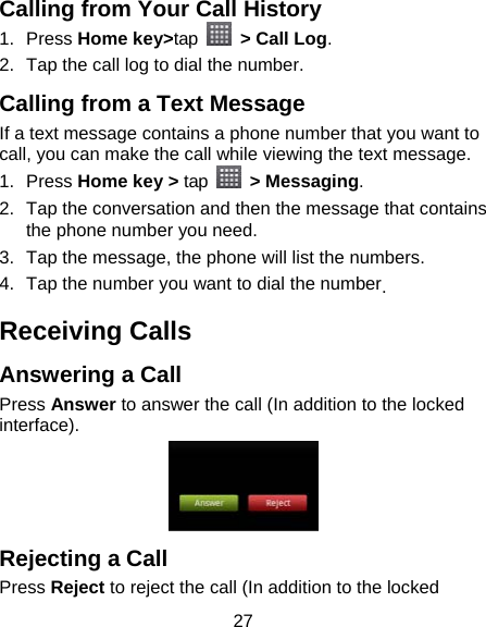 27 Calling from Your Call History 1. Press Home key&gt;tap   &gt; Call Log. 2.  Tap the call log to dial the number. Calling from a Text Message If a text message contains a phone number that you want to call, you can make the call while viewing the text message. 1. Press Home key &gt; tap   &gt; Messaging. 2.  Tap the conversation and then the message that contains the phone number you need. 3.  Tap the message, the phone will list the numbers. 4.  Tap the number you want to dial the number. Receiving Calls Answering a Call Press Answer to answer the call (In addition to the locked interface).  Rejecting a Call Press Reject to reject the call (In addition to the locked 