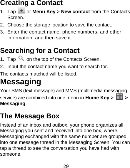 29 Creating a Contact 1. Tap   or Menu Key &gt; New contact from the Contacts Screen. 2.  Choose the storage location to save the contact. 3.  Enter the contact name, phone numbers, and other information, and then save it.   Searching for a Contact 1. Tap    on the top of the Contacts Screen. 2.  Input the contact name you want to search for. The contacts matched will be listed. Messaging Your SMS (text message) and MMS (multimedia messaging service) are combined into one menu in Home Key &gt;   &gt; Messaging. The Message Box Instead of an inbox and outbox, your phone organizes all Messaging you sent and received into one box, where Messaging exchanged with the same number are grouped into one message thread in the Messaging Screen. You can tap a thread to see the conversation you have had with someone. 