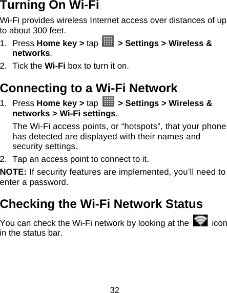 32 Turning On Wi-Fi   Wi-Fi provides wireless Internet access over distances of up to about 300 feet. 1. Press Home key &gt; tap    &gt; Settings &gt; Wireless &amp; networks. 2. Tick the Wi-Fi box to turn it on. Connecting to a Wi-Fi Network 1. Press Home key &gt; tap   &gt; Settings &gt; Wireless &amp; networks &gt; Wi-Fi settings. The Wi-Fi access points, or “hotspots”, that your phone has detected are displayed with their names and security settings. 2.  Tap an access point to connect to it. NOTE: If security features are implemented, you’ll need to enter a password. Checking the Wi-Fi Network Status You can check the Wi-Fi network by looking at the   icon in the status bar.   