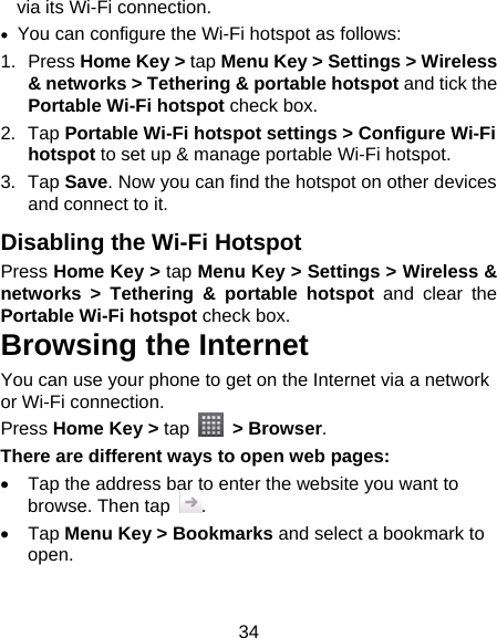 34 via its Wi-Fi connection.   You can configure the Wi-Fi hotspot as follows: 1. Press Home Key &gt; tap Menu Key &gt; Settings &gt; Wireless &amp; networks &gt; Tethering &amp; portable hotspot and tick the Portable Wi-Fi hotspot check box. 2. Tap Portable Wi-Fi hotspot settings &gt; Configure Wi-Fi hotspot to set up &amp; manage portable Wi-Fi hotspot. 3. Tap Save. Now you can find the hotspot on other devices and connect to it. Disabling the Wi-Fi Hotspot Press Home Key &gt; tap Menu Key &gt; Settings &gt; Wireless &amp; networks &gt; Tethering &amp; portable hotspot and clear the Portable Wi-Fi hotspot check box. Browsing the Internet You can use your phone to get on the Internet via a network or Wi-Fi connection.   Press Home Key &gt; tap   &gt; Browser. There are different ways to open web pages:   Tap the address bar to enter the website you want to browse. Then tap  .  Tap Menu Key &gt; Bookmarks and select a bookmark to open. 