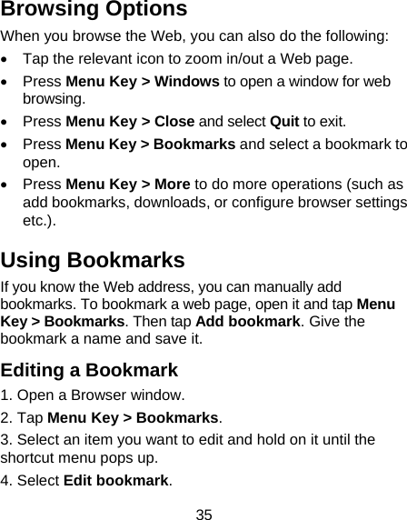 35 Browsing Options When you browse the Web, you can also do the following:   Tap the relevant icon to zoom in/out a Web page.  Press Menu Key &gt; Windows to open a window for web browsing.  Press Menu Key &gt; Close and select Quit to exit.  Press Menu Key &gt; Bookmarks and select a bookmark to open.  Press Menu Key &gt; More to do more operations (such as add bookmarks, downloads, or configure browser settings etc.). Using Bookmarks If you know the Web address, you can manually add bookmarks. To bookmark a web page, open it and tap Menu Key &gt; Bookmarks. Then tap Add bookmark. Give the bookmark a name and save it. Editing a Bookmark 1. Open a Browser window. 2. Tap Menu Key &gt; Bookmarks. 3. Select an item you want to edit and hold on it until the shortcut menu pops up. 4. Select Edit bookmark. 