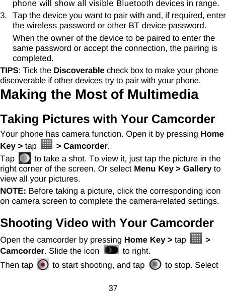 37 phone will show all visible Bluetooth devices in range. 3.  Tap the device you want to pair with and, if required, enter the wireless password or other BT device password. When the owner of the device to be paired to enter the same password or accept the connection, the pairing is completed. TIPS: Tick the Discoverable check box to make your phone discoverable if other devices try to pair with your phone. Making the Most of Multimedia Taking Pictures with Your Camcorder Your phone has camera function. Open it by pressing Home Key &gt; tap  &gt; Camcorder.  Tap    to take a shot. To view it, just tap the picture in the right corner of the screen. Or select Menu Key &gt; Gallery to view all your pictures. NOTE: Before taking a picture, click the corresponding icon on camera screen to complete the camera-related settings. Shooting Video with Your Camcorder Open the camcorder by pressing Home Key &gt; tap  &gt; Camcorder. Slide the icon   to right. Then tap    to start shooting, and tap    to stop. Select 