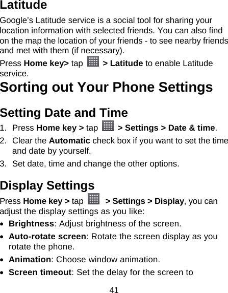 41 Latitude Google’s Latitude service is a social tool for sharing your location information with selected friends. You can also find on the map the location of your friends - to see nearby friends and met with them (if necessary). Press Home key&gt; tap   &gt; Latitude to enable Latitude service. Sorting out Your Phone Settings Setting Date and Time 1. Press Home key &gt; tap    &gt; Settings &gt; Date &amp; time. 2. Clear the Automatic check box if you want to set the time and date by yourself. 3.  Set date, time and change the other options. Display Settings Press Home key &gt; tap   &gt; Settings &gt; Display, you can adjust the display settings as you like:  Brightness: Adjust brightness of the screen.  Auto-rotate screen: Rotate the screen display as you rotate the phone.  Animation: Choose window animation.  Screen timeout: Set the delay for the screen to 