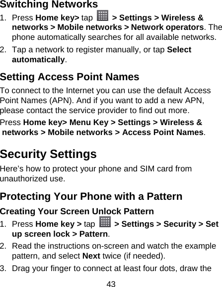 43 Switching Networks 1. Press Home key&gt; tap   &gt; Settings &gt; Wireless &amp; networks &gt; Mobile networks &gt; Network operators. The phone automatically searches for all available networks. 2.  Tap a network to register manually, or tap Select automatically. Setting Access Point Names To connect to the Internet you can use the default Access Point Names (APN). And if you want to add a new APN, please contact the service provider to find out more. Press Home key&gt; Menu Key &gt; Settings &gt; Wireless &amp; networks &gt; Mobile networks &gt; Access Point Names. Security Settings Here’s how to protect your phone and SIM card from unauthorized use.   Protecting Your Phone with a Pattern Creating Your Screen Unlock Pattern 1. Press Home key &gt; tap   &gt; Settings &gt; Security &gt; Set up screen lock &gt; Pattern. 2.  Read the instructions on-screen and watch the example pattern, and select Next twice (if needed). 3.  Drag your finger to connect at least four dots, draw the 