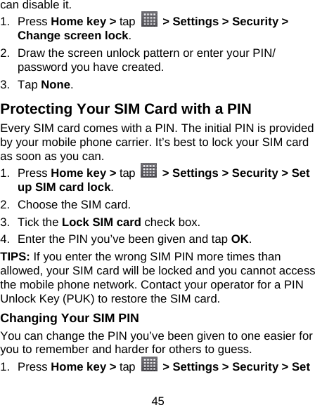 45 can disable it. 1. Press Home key &gt; tap   &gt; Settings &gt; Security &gt; Change screen lock. 2.  Draw the screen unlock pattern or enter your PIN/ password you have created. 3. Tap None. Protecting Your SIM Card with a PIN Every SIM card comes with a PIN. The initial PIN is provided by your mobile phone carrier. It’s best to lock your SIM card as soon as you can. 1. Press Home key &gt; tap    &gt; Settings &gt; Security &gt; Set up SIM card lock. 2.  Choose the SIM card. 3. Tick the Lock SIM card check box. 4.  Enter the PIN you’ve been given and tap OK. TIPS: If you enter the wrong SIM PIN more times than allowed, your SIM card will be locked and you cannot access the mobile phone network. Contact your operator for a PIN Unlock Key (PUK) to restore the SIM card. Changing Your SIM PIN You can change the PIN you’ve been given to one easier for you to remember and harder for others to guess. 1. Press Home key &gt; tap   &gt; Settings &gt; Security &gt; Set 