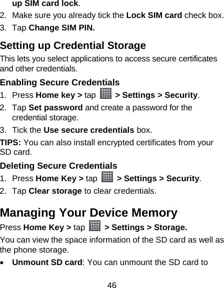 46 up SIM card lock. 2.  Make sure you already tick the Lock SIM card check box. 3. Tap Change SIM PIN. Setting up Credential Storage This lets you select applications to access secure certificates and other credentials. Enabling Secure Credentials 1. Press Home key &gt; tap   &gt; Settings &gt; Security. 2. Tap Set password and create a password for the credential storage. 3. Tick the Use secure credentials box.  TIPS: You can also install encrypted certificates from your SD card. Deleting Secure Credentials 1. Press Home Key &gt; tap   &gt; Settings &gt; Security. 2. Tap Clear storage to clear credentials. Managing Your Device Memory Press Home Key &gt; tap   &gt; Settings &gt; Storage. You can view the space information of the SD card as well as the phone storage.    Unmount SD card: You can unmount the SD card to 