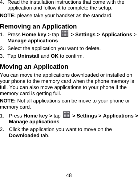 48 4.  Read the installation instructions that come with the application and follow it to complete the setup. NOTE: please take your handset as the standard. Removing an Application 1. Press Home key &gt; tap    &gt; Settings &gt; Applications &gt; Manage applications. 2.  Select the application you want to delete. 3. Tap Uninstall and OK to confirm. Moving an Application You can move the applications downloaded or installed on your phone to the memory card when the phone memory is full. You can also move applications to your phone if the memory card is getting full. NOTE: Not all applications can be move to your phone or memory card. 1. Press Home key &gt; tap    &gt; Settings &gt; Applications &gt; Manage applications. 2.  Click the application you want to move on the Downloaded tab. 