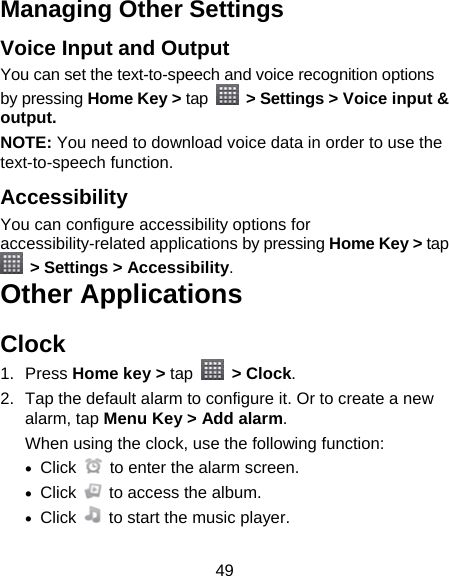 49 Managing Other Settings Voice Input and Output You can set the text-to-speech and voice recognition options by pressing Home Key &gt; tap   &gt; Settings &gt; Voice input &amp; output.  NOTE: You need to download voice data in order to use the text-to-speech function. Accessibility You can configure accessibility options for accessibility-related applications by pressing Home Key &gt; tap  &gt; Settings &gt; Accessibility. Other Applications Clock 1. Press Home key &gt; tap  &gt; Clock. 2.  Tap the default alarm to configure it. Or to create a new alarm, tap Menu Key &gt; Add alarm. When using the clock, use the following function:  Click    to enter the alarm screen.  Click    to access the album.  Click    to start the music player. 