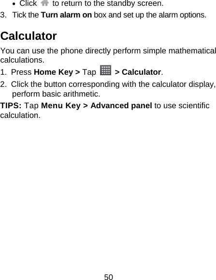 50  Click    to return to the standby screen. 3. Tick the Turn alarm on box and set up the alarm options. Calculator You can use the phone directly perform simple mathematical calculations. 1. Press Home Key &gt; Tap  &gt; Calculator. 2.  Click the button corresponding with the calculator display, perform basic arithmetic. TIPS: Tap Menu Key &gt; Advanced panel to use scientific calculation. 