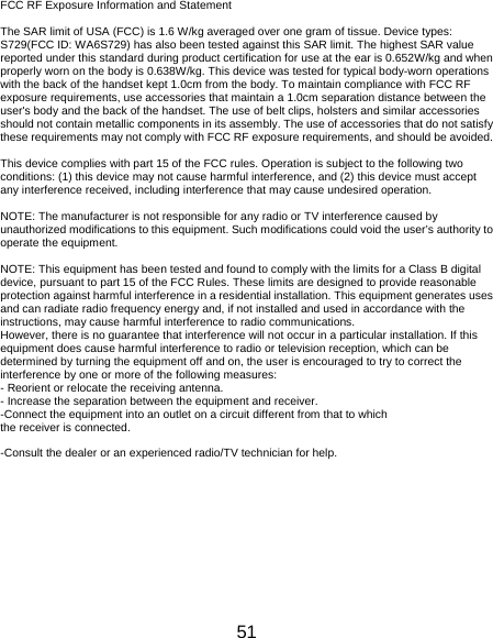 51 FCC RF Exposure Information and Statement  The SAR limit of USA (FCC) is 1.6 W/kg averaged over one gram of tissue. Device types: S729(FCC ID: WA6S729) has also been tested against this SAR limit. The highest SAR value reported under this standard during product certification for use at the ear is 0.652W/kg and when properly worn on the body is 0.638W/kg. This device was tested for typical body-worn operations with the back of the handset kept 1.0cm from the body. To maintain compliance with FCC RF exposure requirements, use accessories that maintain a 1.0cm separation distance between the user&apos;s body and the back of the handset. The use of belt clips, holsters and similar accessories should not contain metallic components in its assembly. The use of accessories that do not satisfy these requirements may not comply with FCC RF exposure requirements, and should be avoided.  This device complies with part 15 of the FCC rules. Operation is subject to the following two conditions: (1) this device may not cause harmful interference, and (2) this device must accept any interference received, including interference that may cause undesired operation.  NOTE: The manufacturer is not responsible for any radio or TV interference caused by unauthorized modifications to this equipment. Such modifications could void the user’s authority to operate the equipment.    NOTE: This equipment has been tested and found to comply with the limits for a Class B digital device, pursuant to part 15 of the FCC Rules. These limits are designed to provide reasonable protection against harmful interference in a residential installation. This equipment generates uses and can radiate radio frequency energy and, if not installed and used in accordance with the instructions, may cause harmful interference to radio communications. However, there is no guarantee that interference will not occur in a particular installation. If this equipment does cause harmful interference to radio or television reception, which can be determined by turning the equipment off and on, the user is encouraged to try to correct the interference by one or more of the following measures: - Reorient or relocate the receiving antenna. - Increase the separation between the equipment and receiver. -Connect the equipment into an outlet on a circuit different from that to which the receiver is connected. -Consult the dealer or an experienced radio/TV technician for help. 