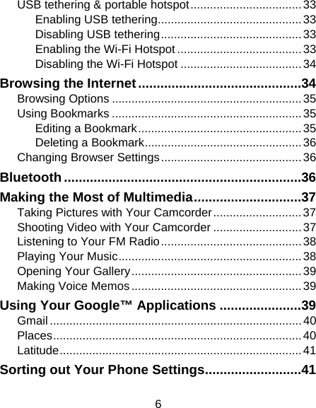 6 USB tethering &amp; portable hotspot .................................. 33 Enabling USB tethering ............................................ 33 Disabling USB tethering ........................................... 33 Enabling the Wi-Fi Hotspot ...................................... 33 Disabling the Wi-Fi Hotspot ..................................... 34 Browsing the Internet ............................................ 34 Browsing Options .......................................................... 35 Using Bookmarks .......................................................... 35 Editing a Bookmark .................................................. 35 Deleting a Bookmark ................................................ 36 Changing Browser Settings ........................................... 36 Bluetooth ................................................................ 36 Making the Most of Multimedia ............................. 37 Taking Pictures with Your Camcorder ........................... 37 Shooting Video with Your Camcorder ........................... 37 Listening to Your FM Radio ........................................... 38 Playing Your Music ........................................................ 38 Opening Your Gallery .................................................... 39 Making Voice Memos .................................................... 39 Using Your Google™ Applications ...................... 39 Gmail ............................................................................. 40 Places ............................................................................  40 Latitude ..........................................................................  41 Sorting out Your Phone Settings .......................... 41 