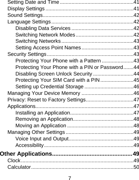 7 Setting Date and Time ................................................... 41 Display Settings ............................................................. 41 Sound Settings............................................................... 42 Language Settings ......................................................... 42 Disabling Data Services ........................................... 42 Switching Network Modes ........................................ 42 Switching Networks .................................................. 43 Setting Access Point Names .................................... 43 Security Settings ............................................................ 43 Protecting Your Phone with a Pattern ...................... 43 Protecting Your Phone with a PIN or Password ....... 44 Disabling Screen Unlock Security ............................ 44 Protecting Your SIM Card with a PIN ....................... 45 Setting up Credential Storage .................................. 46 Managing Your Device Memory .................................... 46 Privacy: Reset to Factory Settings ................................. 47 Applications.................................................................... 47 Installing an Application ............................................ 47 Removing an Application .......................................... 48 Moving an Application .............................................. 48 Managing Other Settings ............................................... 49 Voice Input and Output ............................................. 49 Accessibility .............................................................. 49 Other Applications ................................................. 49 Clock .............................................................................. 49 Calculator ....................................................................... 50 