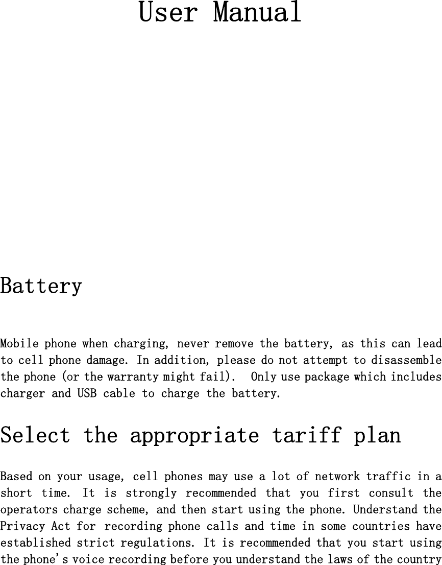    User Manual        Battery   Mobile phone when charging, never remove the battery, as this can lead to cell phone damage. In addition, please do not attempt to disassemble the phone (or the warranty might fail).  Only use package which includes charger and USB cable to charge the battery.   Select the appropriate tariff plan   Based on your usage, cell phones may use a lot of network traffic in a short  time.  It  is  strongly  recommended  that  you  first  consult  the operators charge scheme, and then start using the phone. Understand the Privacy Act for recording phone calls and time in some countries have established strict regulations. It is recommended that you start using the phone&apos;s voice recording before you understand the laws of the country 