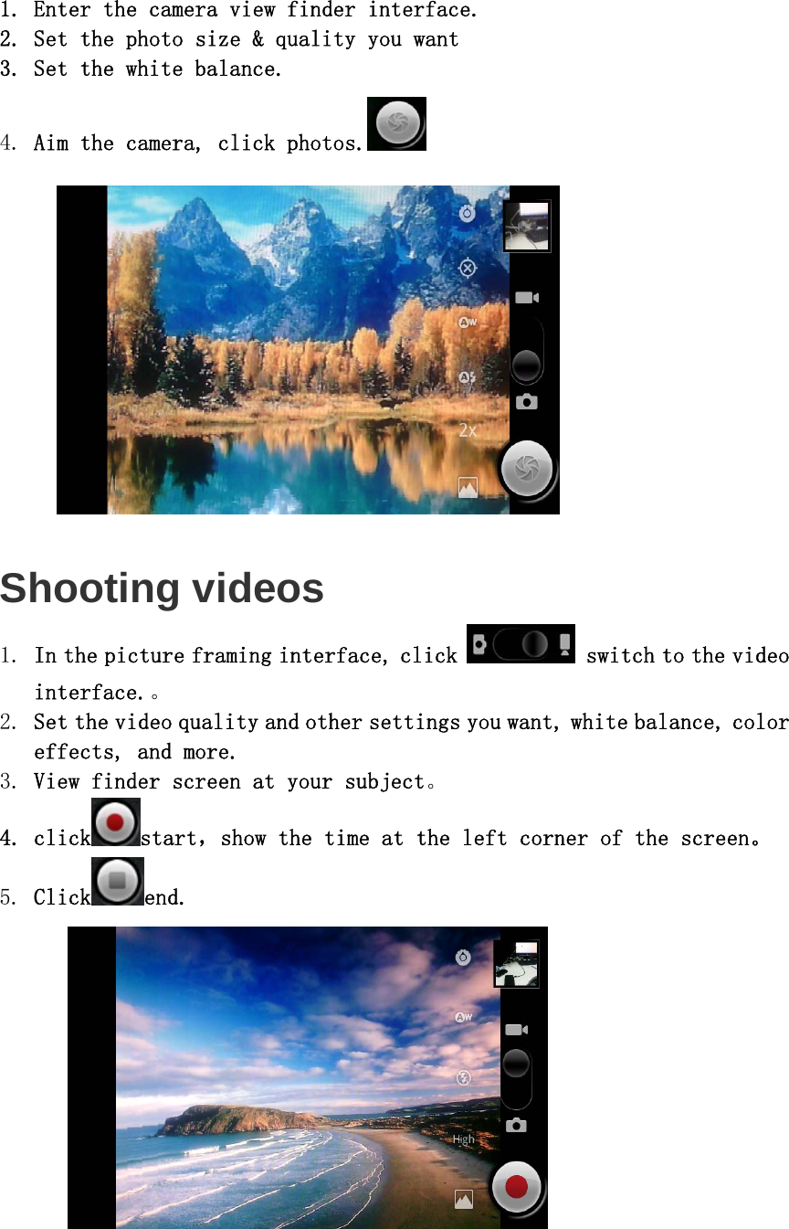  1. Enter the camera view finder interface. 2. Set the photo size &amp; quality you want  3. Set the white balance. 4. Aim the camera, click photos.    Shooting videos 1. In the picture framing interface, click  switch to the video interface.。 2. Set the video quality and other settings you want, white balance, color effects, and more.  3. View finder screen at your subject。 4. click start，show the time at the left corner of the screen。 5. Click end.  