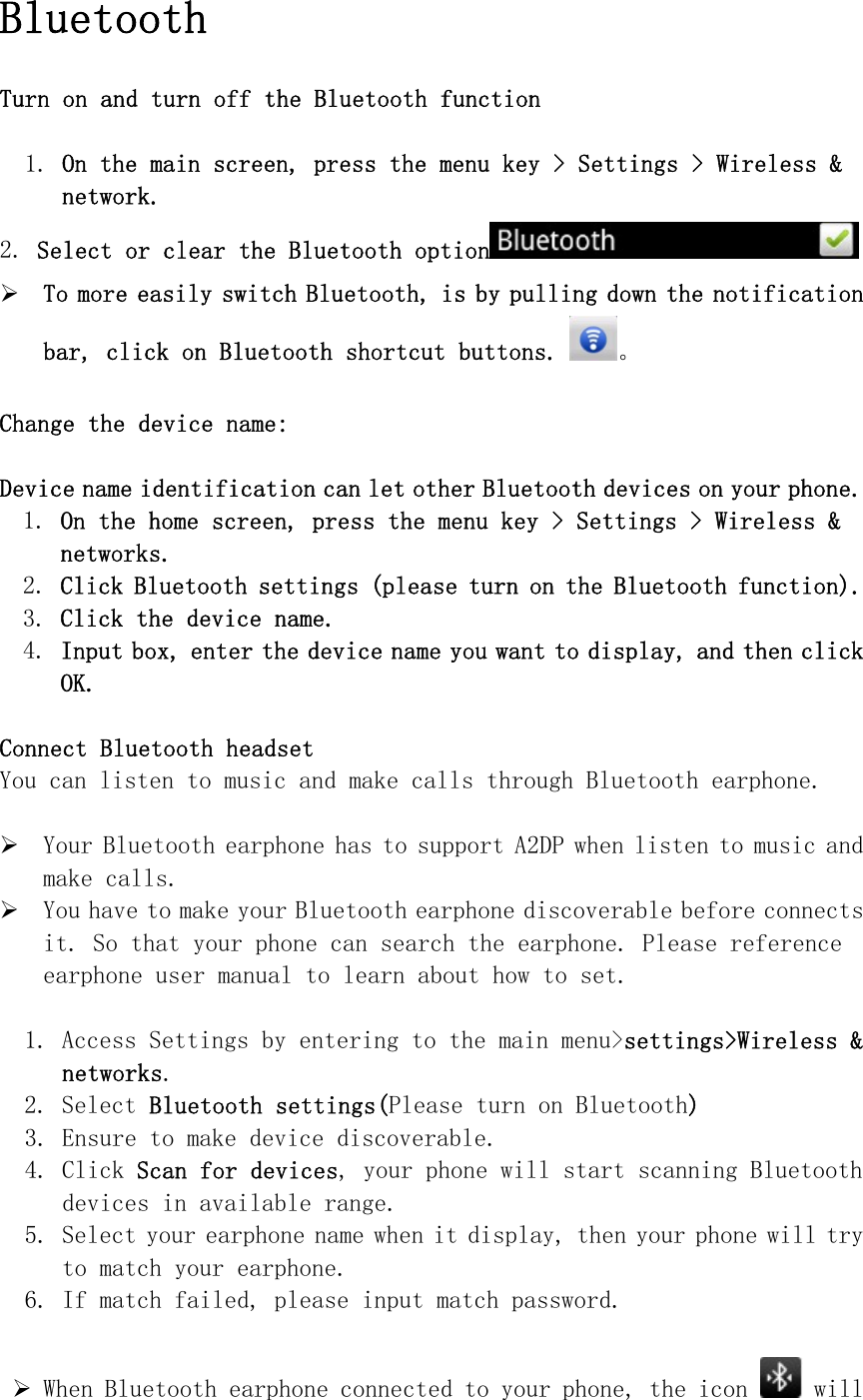  Bluetooth  Turn on and turn off the Bluetooth function   1. On the main screen, press the menu key &gt; Settings &gt; Wireless &amp; network. 2. Select or clear the Bluetooth option  ¾ To more easily switch Bluetooth, is by pulling down the notification bar, click on Bluetooth shortcut buttons.。  Change the device name:  Device name identification can let other Bluetooth devices on your phone. 1. On the home screen, press the menu key &gt; Settings &gt; Wireless &amp; networks. 2. Click Bluetooth settings (please turn on the Bluetooth function). 3. Click the device name. 4. Input box, enter the device name you want to display, and then click OK.  Connect Bluetooth headset You can listen to music and make calls through Bluetooth earphone.  ¾ Your Bluetooth earphone has to support A2DP when listen to music and make calls. ¾ You have to make your Bluetooth earphone discoverable before connects it. So that your phone can search the earphone. Please reference earphone user manual to learn about how to set.  1. Access Settings by entering to the main menu&gt;settings&gt;Wireless &amp; networks. 2. Select Bluetooth settings(Please turn on Bluetooth) 3. Ensure to make device discoverable. 4. Click Scan for devices, your phone will start scanning Bluetooth devices in available range. 5. Select your earphone name when it display, then your phone will try to match your earphone. 6. If match failed, please input match password.  ¾ When Bluetooth earphone connected to your phone, the icon   will 