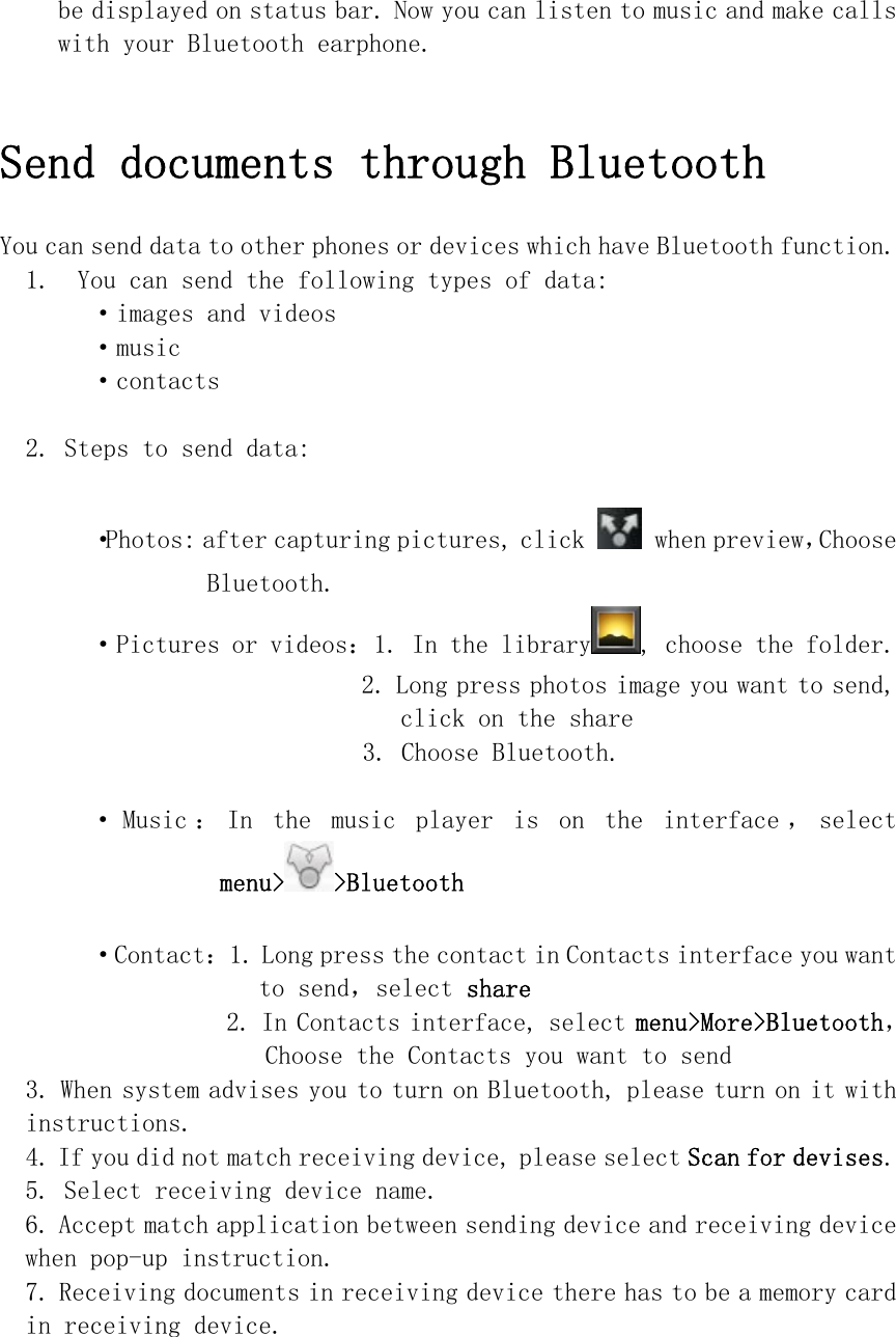 be displayed on status bar. Now you can listen to music and make calls with your Bluetooth earphone.   Send documents through Bluetooth  You can send data to other phones or devices which have Bluetooth function. 1.  You can send the following types of data: ·images and videos ·music ·contacts  2. Steps to send data:  ·Photos: after capturing pictures, click   when preview，Choose Bluetooth. ·Pictures or videos：1. In the library , choose the folder. 2. Long press photos image you want to send, click on the share  3. Choose Bluetooth. · Music ： In  the  music  player  is  on  the  interface ， select menu&gt; &gt;Bluetooth   ·Contact：1. Long press the contact in Contacts interface you want to send，select share 2. In Contacts interface, select menu&gt;More&gt;Bluetooth，Choose the Contacts you want to send  3. When system advises you to turn on Bluetooth, please turn on it with instructions. 4. If you did not match receiving device, please select Scan for devises. 5. Select receiving device name. 6. Accept match application between sending device and receiving device when pop-up instruction. 7. Receiving documents in receiving device there has to be a memory card in receiving device.   