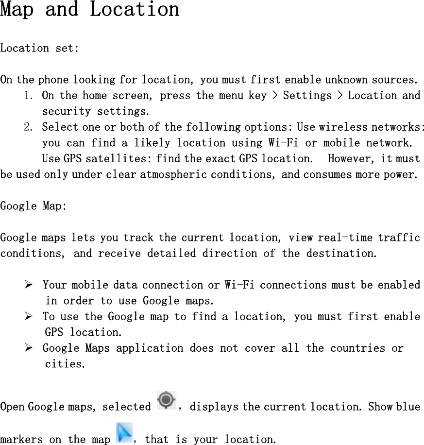 Map and Location  Location set:   On the phone looking for location, you must first enable unknown sources. 1. On the home screen, press the menu key &gt; Settings &gt; Location and security settings.  2. Select one or both of the following options: Use wireless networks: you can find a likely location using Wi-Fi or mobile network. Use GPS satellites: find the exact GPS location.  However, it must be used only under clear atmospheric conditions, and consumes more power.  Google Map:  Google maps lets you track the current location, view real-time traffic conditions, and receive detailed direction of the destination.   ¾ Your mobile data connection or Wi-Fi connections must be enabled in order to use Google maps. ¾ To use the Google map to find a location, you must first enable GPS location. ¾ Google Maps application does not cover all the countries or cities.  Open Google maps, selected  ，displays the current location. Show blue markers on the map  ，that is your location.  