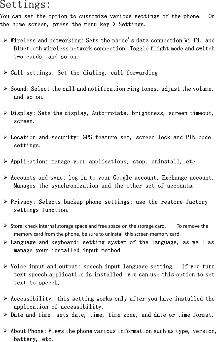 Settings: You can set the option to customize various settings of the phone.  On the home screen, press the menu key &gt; Settings.  ¾ Wireless and networking: Sets the phone&apos;s data connection Wi-Fi, and Bluetooth wireless network connection. Toggle flight mode and switch two cards, and so on.  ¾ Call settings: Set the dialing, call forwarding  ¾ Sound: Select the call and notification ring tones, adjust the volume, and so on.  ¾ Display: Sets the display, Auto-rotate, brightness, screen timeout, screen.  ¾ Location and security: GPS feature set, screen lock and PIN code settings.  ¾ Application: manage your applications, stop, uninstall, etc.  ¾ Accounts and sync: log in to your Google account, Exchange account.   Manages the synchronization and the other set of accounts.   ¾ Privacy: Selects backup phone settings; use the restore factory settings function.  ¾ Store:checkinternalstoragespaceandfreespaceonthestoragecard.Toremovethememorycardfromthephone,besuretouninstallthisscreenmemorycard. ¾ Language and keyboard: setting system of the language, as well as manage your installed input method.  ¾ Voice input and output: speech input language setting.  If you turn text speech application is installed, you can use this option to set text to speech.    ¾ Accessibility: this setting works only after you have installed the application of accessibility.  ¾ Date and time: sets date, time, time zone, and date or time format.   ¾ About Phone: Views the phone various information such as type, version, battery, etc. 